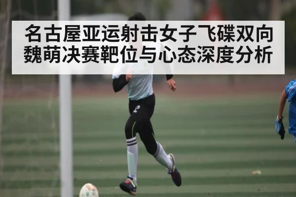 名古屋亚运射击女子飞碟双向魏萌决赛靶位与心态深度分析