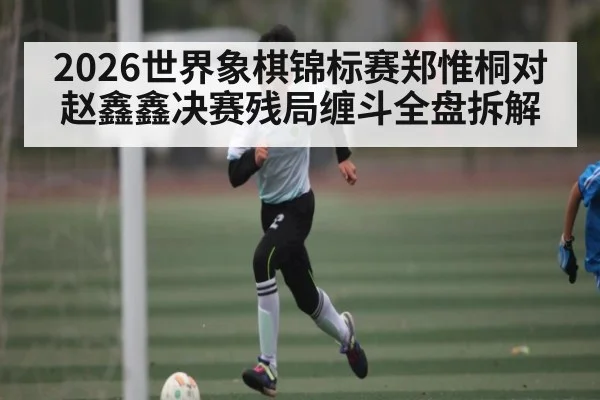 2026世界象棋锦标赛郑惟桐对赵鑫鑫决赛残局缠斗全盘拆解